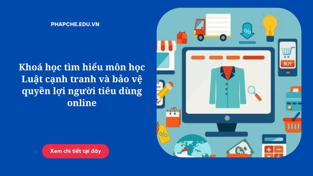 Khoá học tìm hiểu môn học Luật cạnh tranh và bảo vệ quyền lợi người tiêu dùng online