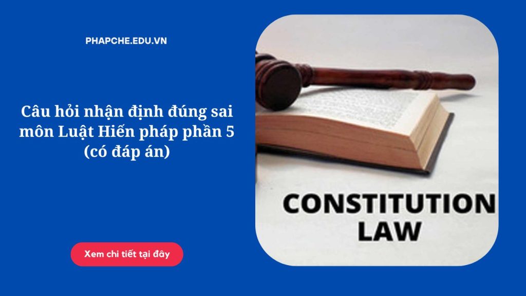 Câu hỏi nhận định đúng sai môn Luật Hiến pháp phần 5 (có đáp án)