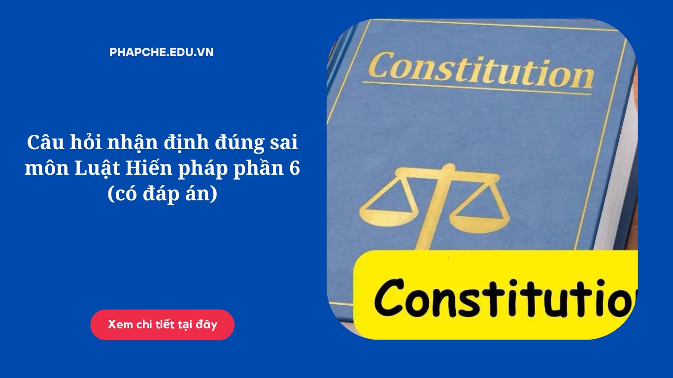 Câu hỏi nhận định đúng sai môn Luật Hiến pháp phần 6 (có đáp án)