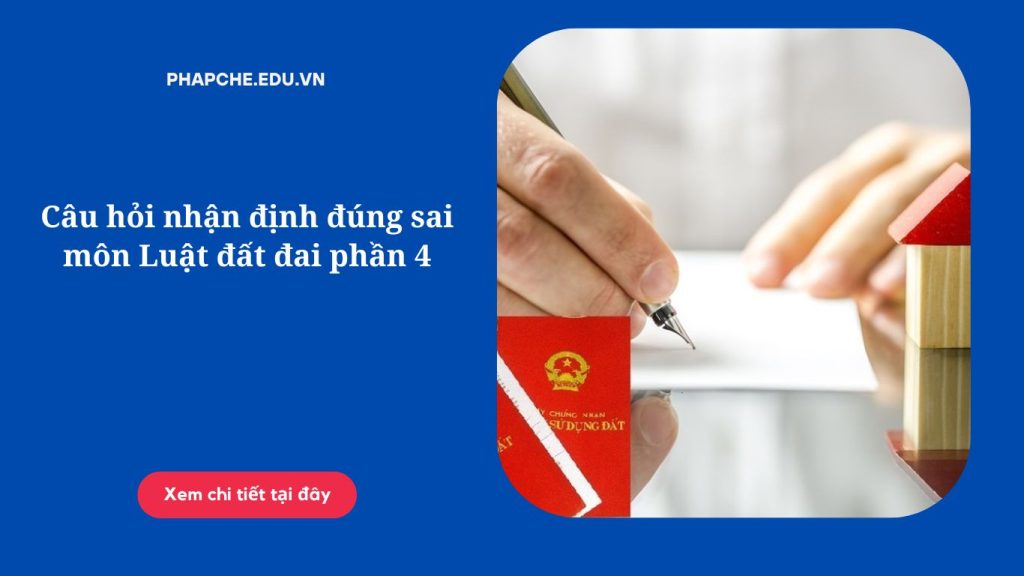 Câu hỏi nhận định đúng sai môn Luật đất đai phần 4