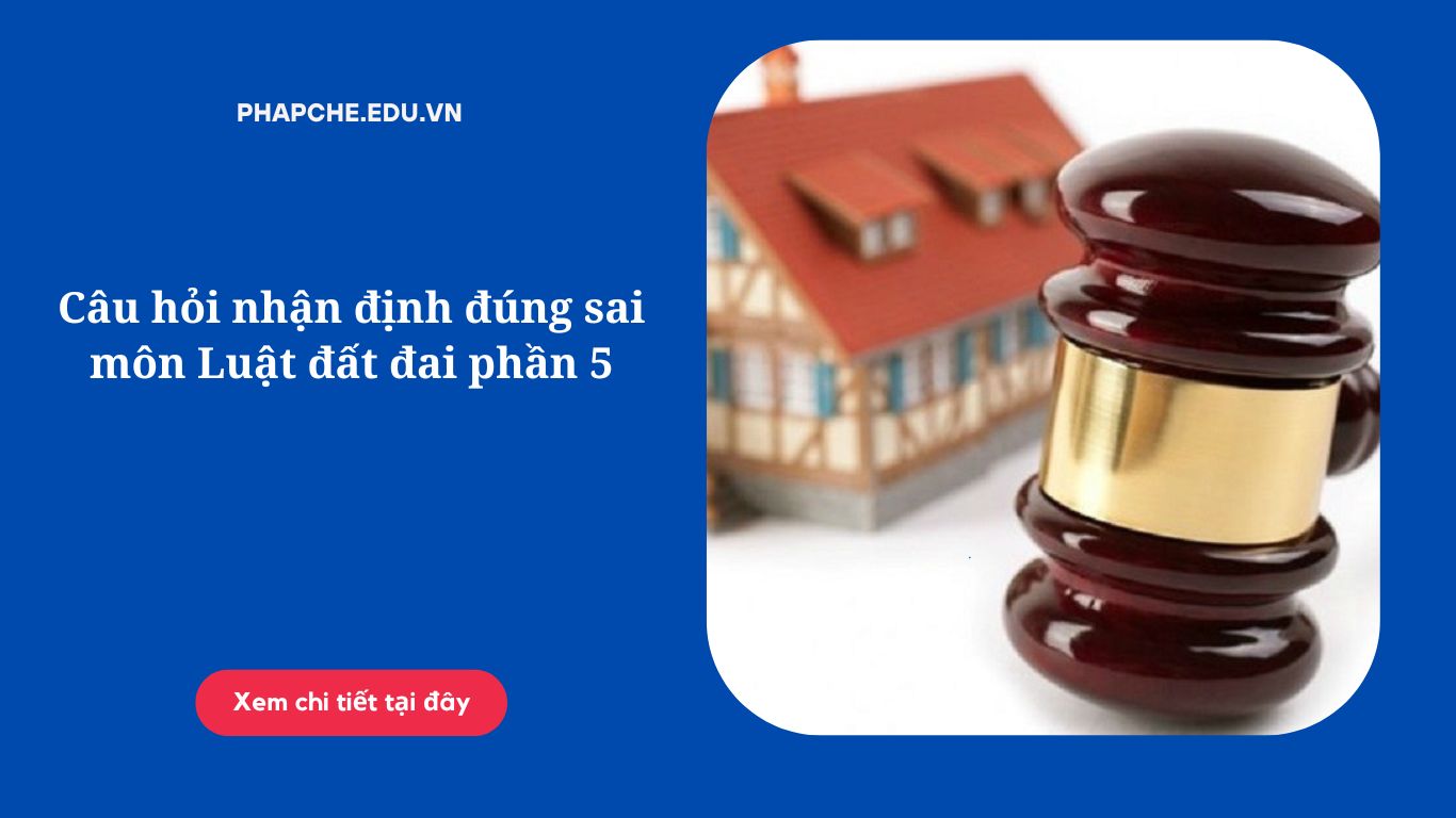 Câu hỏi nhận định đúng sai môn Luật đất đai phần 5