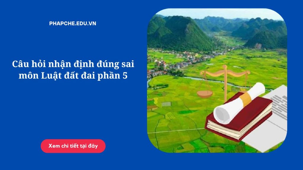 Câu hỏi nhận định đúng sai môn Luật đất đai phần 5