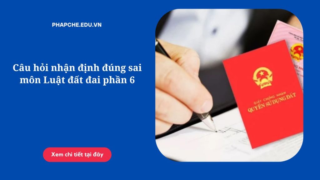 Câu hỏi nhận định đúng sai môn Luật đất đai phần 6