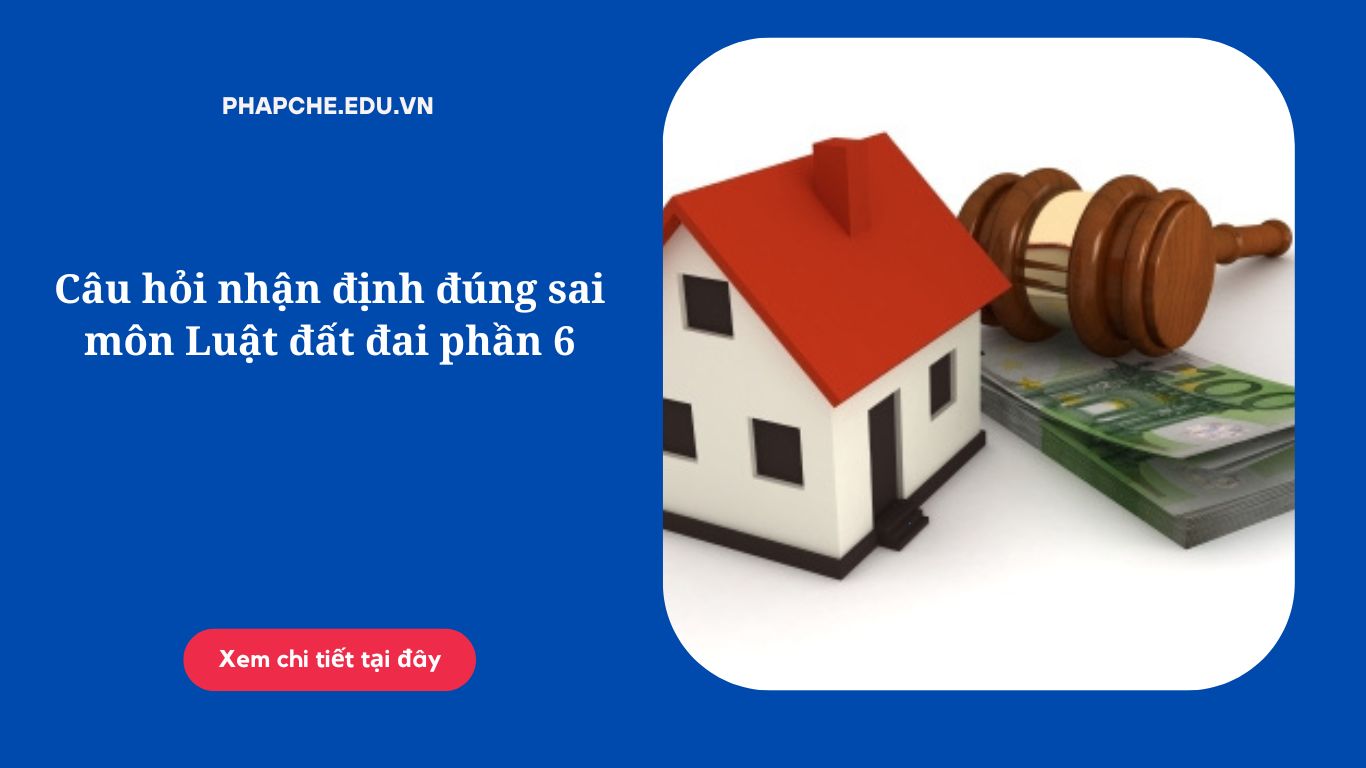 Câu hỏi nhận định đúng sai môn Luật đất đai phần 6