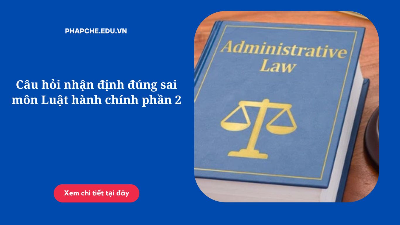 Câu hỏi nhận định đúng sai môn Luật hành chính phần 2