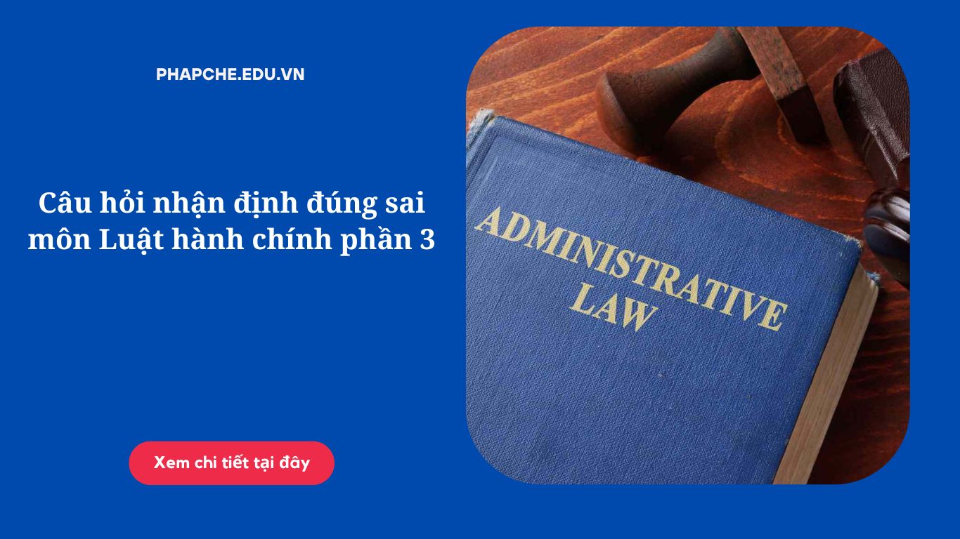 Câu hỏi nhận định đúng sai môn Luật hành chính phần 3