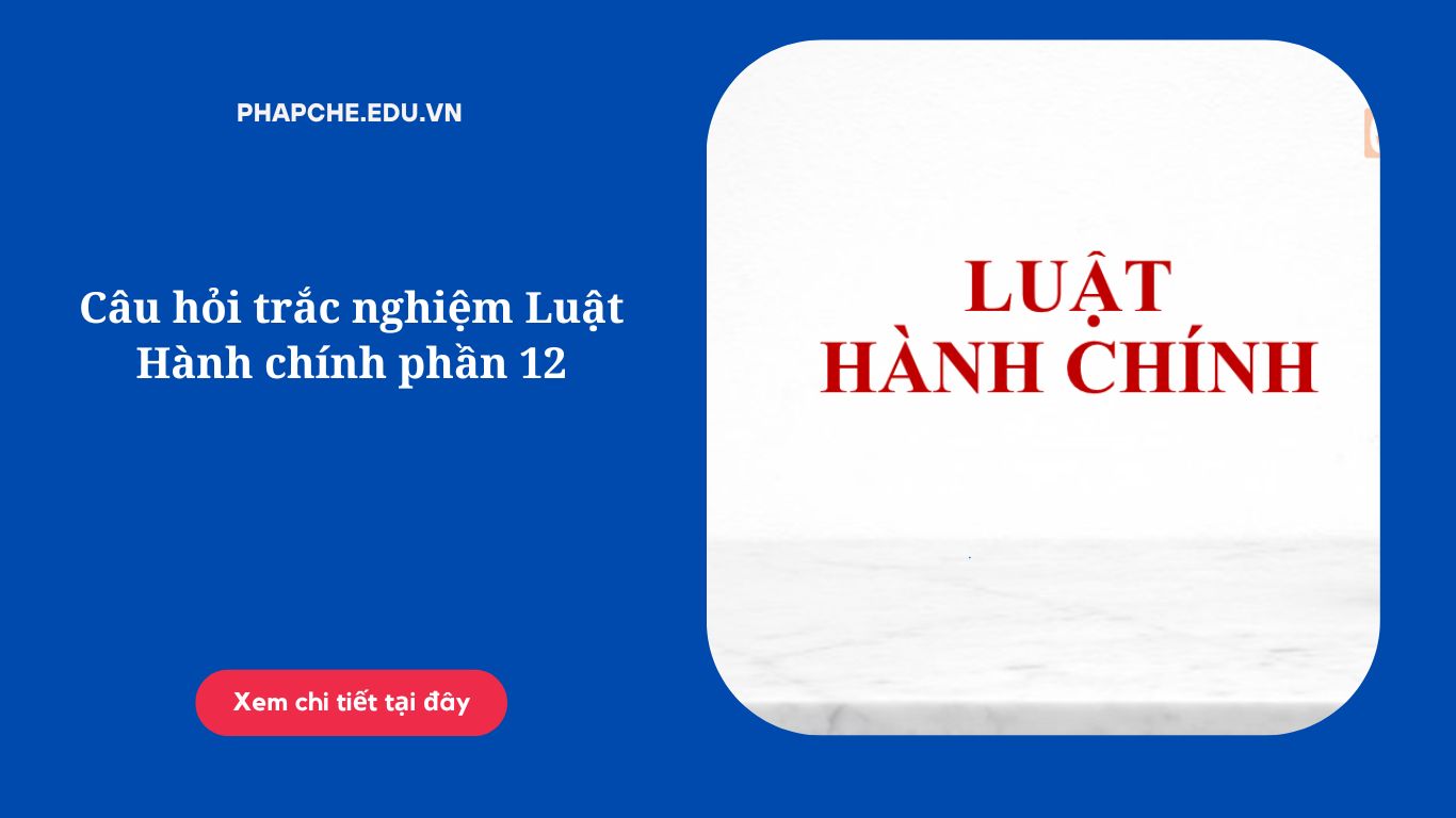 Câu hỏi trắc nghiệm Luật Hành chính phần 12