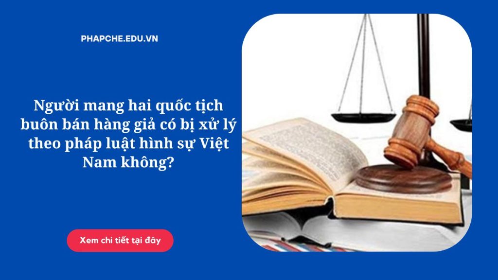 Người mang hai quốc tịch buôn bán hàng giả có bị xử lý theo pháp luật hình sự Việt Nam không?