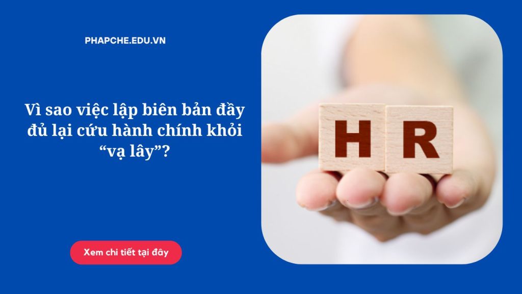 Vì sao việc lập biên bản đầy đủ lại cứu hành chính khỏi “vạ lây”?