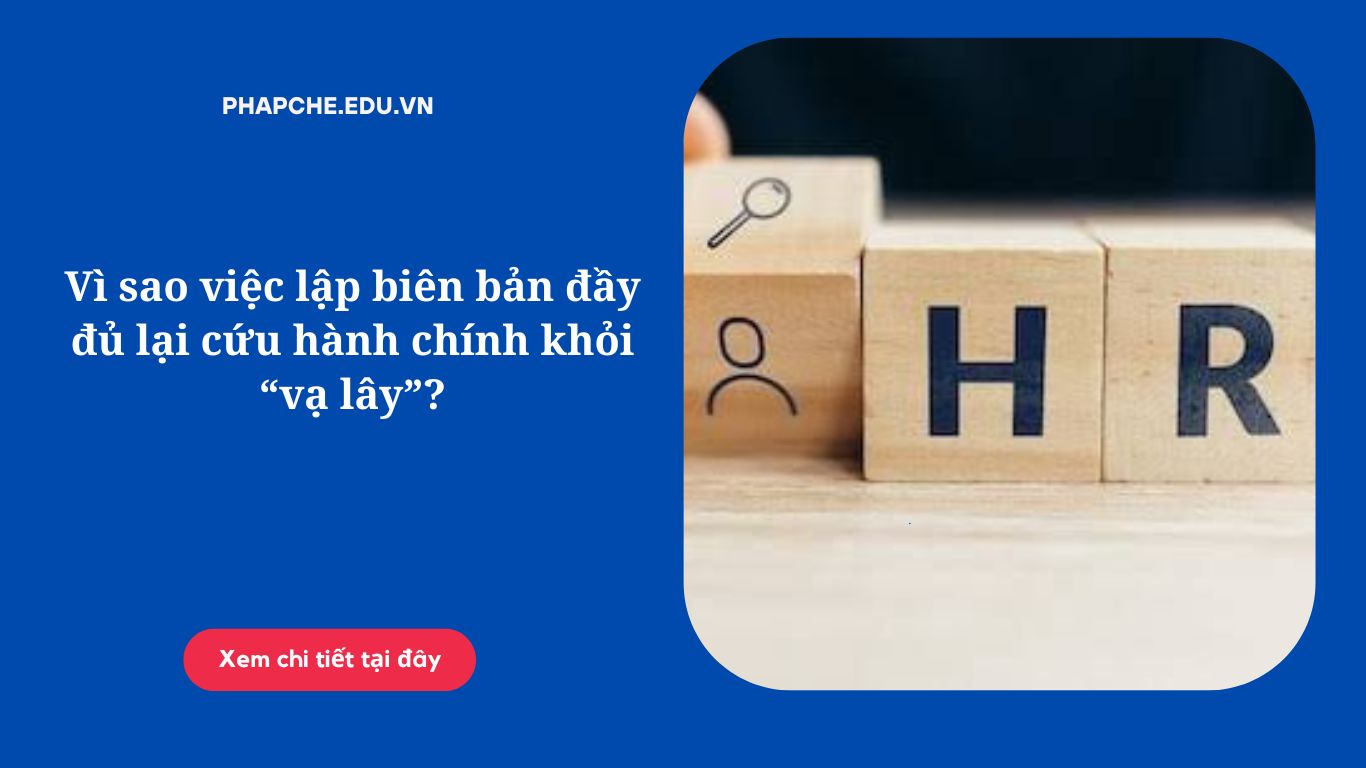 Vì sao việc lập biên bản đầy đủ lại cứu hành chính khỏi “vạ lây”?