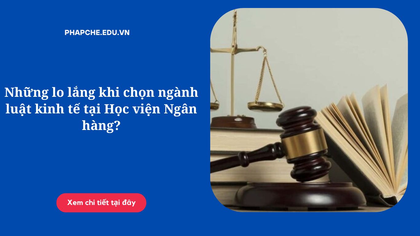 Những lo lắng khi chọn ngành luật kinh tế tại Học viện Ngân hàng?